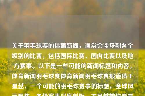 关于羽毛球赛的体育新闻，通常会涉及到各个级别的比赛，包括国际比赛、国内比赛以及地方赛事。以下是一些可能的新闻标题和内容，体育新闻羽毛球赛体育新闻羽毛球赛报道稿王星越，一个可能的羽毛球赛事的标题，全球风云聚焦，各级赛事深度剖析，王星越带你看最新羽毛球大赛现场动态！，羽毛球赛事全球瞩目，各级赛事深度解析，王星越带您领略羽毛球风采！-第1张图片-体育新闻