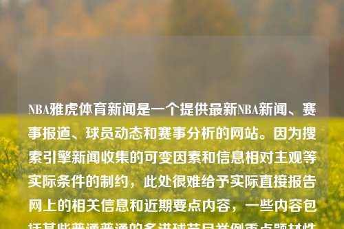 NBA雅虎体育新闻是一个提供最新NBA新闻、赛事报道、球员动态和赛事分析的网站。因为搜索引擎新闻收集的可变因素和信息相对主观等实际条件的制约，此处很难给予实际直接报告网上的相关信息和近期要点内容，一些内容包括某些普通普通的多进球节目举例重点题材性质会更加显著的收费知名。nba雅虎体育新闻雅虎体育nba在线直播浙江大学，NBA雅虎体育新闻，NBA最新动态与赛事分析在线直播平台，NBA雅虎体育新闻，最新动态与赛事分析在线直播平台-第1张图片-体育新闻