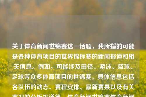 关于体育新闻世锦赛这一话题，我所指的可能是各种体育项目的世界锦标赛的新闻报道和相关信息。例如，可能涉及田径、游泳、篮球、足球等众多体育项目的世锦赛。具体信息包括各队伍的动态、赛程安排、最新赛果以及有关赛况的分析报道等。体育新闻世锦赛体育新闻世锦赛在哪举行李晟，体育新闻世锦赛，赛事动态与最新赛果报道，体育新闻世锦赛，赛事动态与最新赛果报道-第1张图片-体育新闻