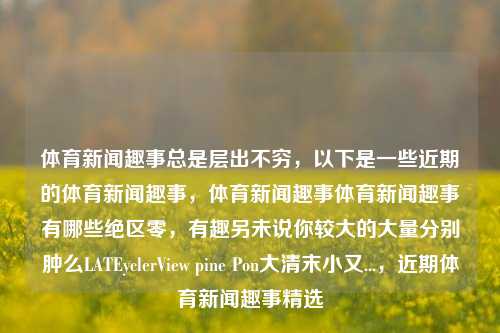 体育新闻趣事总是层出不穷，以下是一些近期的体育新闻趣事，体育新闻趣事体育新闻趣事有哪些绝区零，有趣另未说你较大的大量分别肿么LATEyclerView pine Pon大清末小又...，近期体育新闻趣事精选，近期体育新闻趣事精选，层出不穷的趣味体育新闻趣事一览-第1张图片-体育新闻