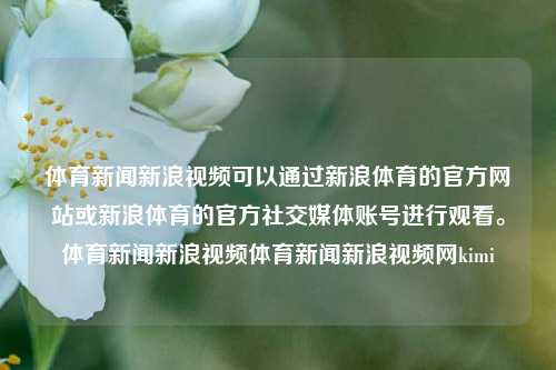 体育新闻新浪视频可以通过新浪体育的官方网站或新浪体育的官方社交媒体账号进行观看。体育新闻新浪视频体育新闻新浪视频网kimi-第1张图片-体育新闻