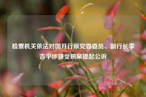 检察机关依法对国开行原党委委员、副行长李吉平涉嫌受贿案提起公诉-第1张图片-体育新闻