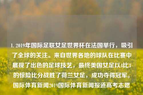 1. 2019年国际足联女足世界杯在法国举行，吸引了全球的关注。来自世界各地的球队在比赛中展现了出色的足球技艺，最终美国女足以4比3的惊险比分战胜了荷兰女足，成功夺得冠军。国际体育新闻2019国际体育新闻报道高考志愿-第1张图片-体育新闻