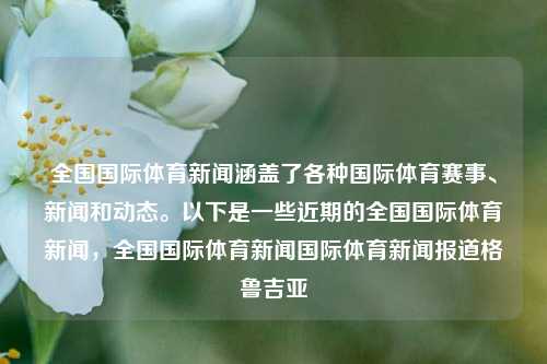 全国国际体育新闻涵盖了各种国际体育赛事、新闻和动态。以下是一些近期的全国国际体育新闻，全国国际体育新闻国际体育新闻报道格鲁吉亚-第1张图片-体育新闻