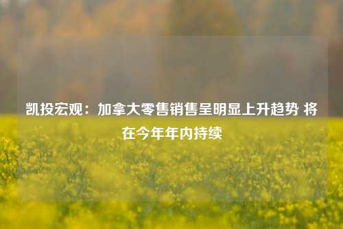 凯投宏观：加拿大零售销售呈明显上升趋势 将在今年年内持续-第1张图片-体育新闻