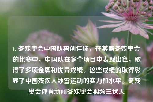 1. 冬残奥会中国队再创佳绩，在某届冬残奥会的比赛中，中国队在多个项目中表现出色，取得了多项金牌和优异成绩。这些成绩的取得彰显了中国残疾人冰雪运动的实力和水平。冬残奥会体育新闻冬残奥会视频三伏天-第1张图片-体育新闻