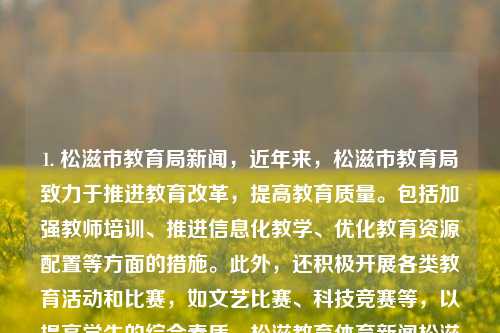 1. 松滋市教育局新闻，近年来，松滋市教育局致力于推进教育改革，提高教育质量。包括加强教师培训、推进信息化教学、优化教育资源配置等方面的措施。此外，还积极开展各类教育活动和比赛，如文艺比赛、科技竞赛等，以提高学生的综合素质。松滋教育体育新闻松滋教育体育新闻最新捷克-第1张图片-体育新闻