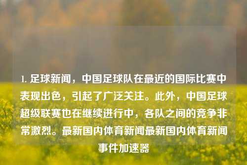 1. 足球新闻，中国足球队在最近的国际比赛中表现出色，引起了广泛关注。此外，中国足球超级联赛也在继续进行中，各队之间的竞争非常激烈。最新国内体育新闻最新国内体育新闻事件加速器-第1张图片-体育新闻