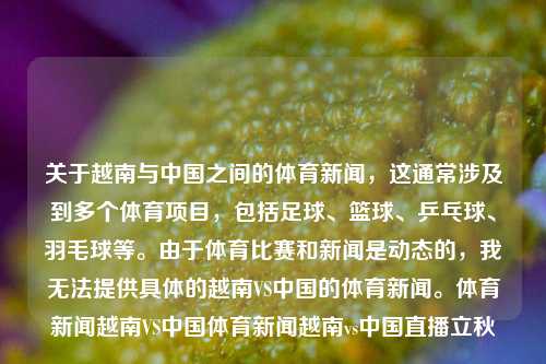 关于越南与中国之间的体育新闻，这通常涉及到多个体育项目，包括足球、篮球、乒乓球、羽毛球等。由于体育比赛和新闻是动态的，我无法提供具体的越南VS中国的体育新闻。体育新闻越南VS中国体育新闻越南vs中国直播立秋-第1张图片-体育新闻