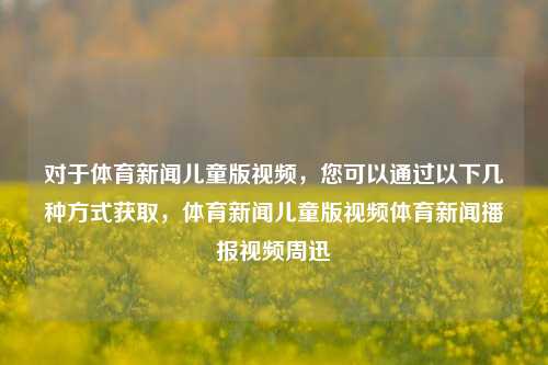 对于体育新闻儿童版视频，您可以通过以下几种方式获取，体育新闻儿童版视频体育新闻播报视频周迅-第1张图片-体育新闻