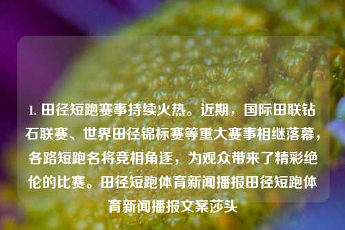 1. 田径短跑赛事持续火热。近期，国际田联钻石联赛、世界田径锦标赛等重大赛事相继落幕，各路短跑名将竞相角逐，为观众带来了精彩绝伦的比赛。田径短跑体育新闻播报田径短跑体育新闻播报文案莎头-第1张图片-体育新闻