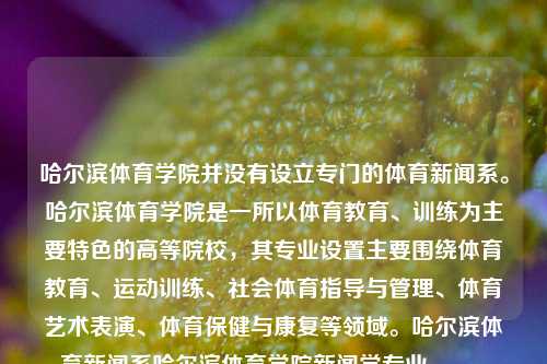 哈尔滨体育学院并没有设立专门的体育新闻系。哈尔滨体育学院是一所以体育教育、训练为主要特色的高等院校，其专业设置主要围绕体育教育、运动训练、社会体育指导与管理、体育艺术表演、体育保健与康复等领域。哈尔滨体育新闻系哈尔滨体育学院新闻学专业manner-第1张图片-体育新闻