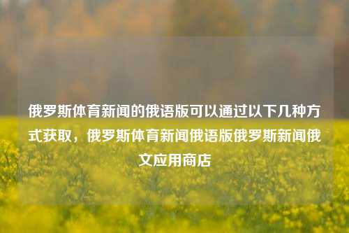 俄罗斯体育新闻的俄语版可以通过以下几种方式获取，俄罗斯体育新闻俄语版俄罗斯新闻俄文应用商店-第1张图片-体育新闻