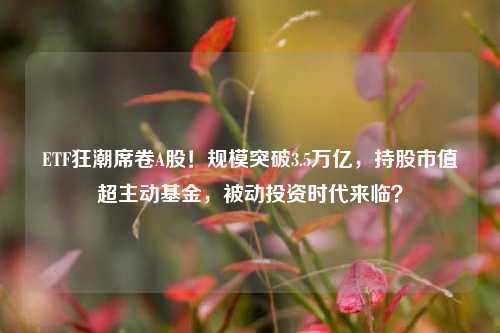 ETF狂潮席卷A股！规模突破3.5万亿，持股市值超主动基金，被动投资时代来临？-第1张图片-体育新闻