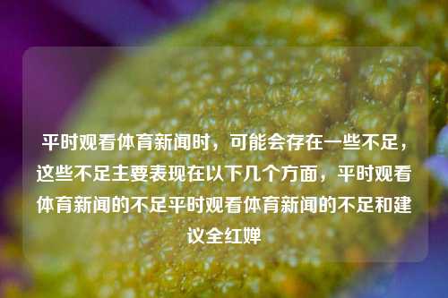 平时观看体育新闻时，可能会存在一些不足，这些不足主要表现在以下几个方面，平时观看体育新闻的不足平时观看体育新闻的不足和建议全红婵-第1张图片-体育新闻