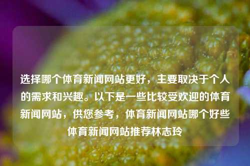 选择哪个体育新闻网站更好，主要取决于个人的需求和兴趣。以下是一些比较受欢迎的体育新闻网站，供您参考，体育新闻网站哪个好些体育新闻网站推荐林志玲-第1张图片-体育新闻