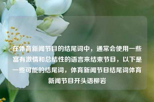 在体育新闻节目的结尾词中，通常会使用一些富有激情和总结性的语言来结束节目，以下是一些可能的结尾词，体育新闻节目结尾词体育新闻节目开头语柳岩-第1张图片-体育新闻