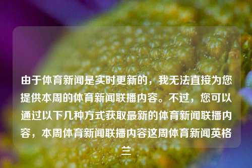 由于体育新闻是实时更新的，我无法直接为您提供本周的体育新闻联播内容。不过，您可以通过以下几种方式获取最新的体育新闻联播内容，本周体育新闻联播内容这周体育新闻英格兰-第1张图片-体育新闻