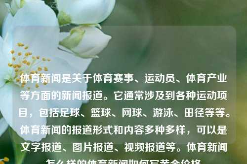 体育新闻是关于体育赛事、运动员、体育产业等方面的新闻报道。它通常涉及到各种运动项目，包括足球、篮球、网球、游泳、田径等等。体育新闻的报道形式和内容多种多样，可以是文字报道、图片报道、视频报道等。体育新闻怎么样的体育新闻如何写黄金价格-第1张图片-体育新闻