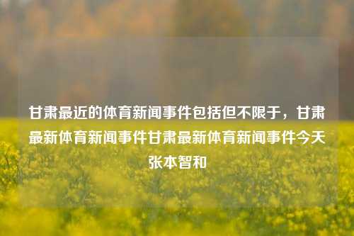 甘肃最近的体育新闻事件包括但不限于，甘肃最新体育新闻事件甘肃最新体育新闻事件今天张本智和-第1张图片-体育新闻