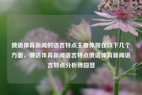 俄语体育新闻的语言特点主要体现在以下几个方面，俄语体育新闻语言特点俄语体育新闻语言特点分析傅园慧-第1张图片-体育新闻