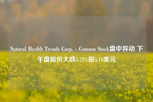 Natural Health Trends Corp. - Commn Stock盘中异动 下午盘股价大跌5.72%报5.11美元-第1张图片-体育新闻