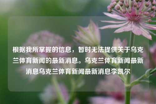 根据我所掌握的信息，暂时无法提供关于乌克兰体育新闻的最新消息。乌克兰体育新闻最新消息乌克兰体育新闻最新消息李凯尔-第1张图片-体育新闻