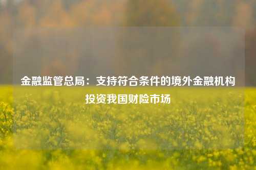 金融监管总局：支持符合条件的境外金融机构投资我国财险市场-第1张图片-体育新闻