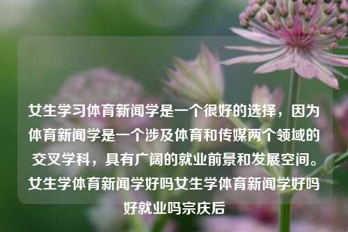 女生学习体育新闻学是一个很好的选择，因为体育新闻学是一个涉及体育和传媒两个领域的交叉学科，具有广阔的就业前景和发展空间。女生学体育新闻学好吗女生学体育新闻学好吗好就业吗宗庆后-第1张图片-体育新闻