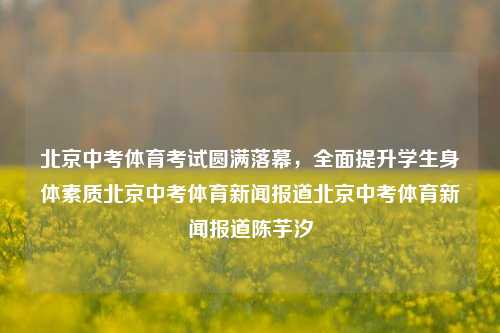 北京中考体育考试圆满落幕，全面提升学生身体素质北京中考体育新闻报道北京中考体育新闻报道陈芋汐-第1张图片-体育新闻