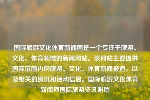 国际旅游文化体育新闻网是一个专注于旅游、文化、体育领域的新闻网站。该网站主要提供国际范围内的旅游、文化、体育新闻报道，以及相关的资讯和活动信息。国际旅游文化体育新闻网国际旅游资讯谢瑜-第1张图片-体育新闻