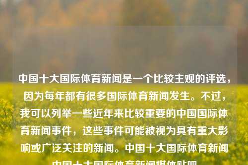 中国十大国际体育新闻是一个比较主观的评选，因为每年都有很多国际体育新闻发生。不过，我可以列举一些近年来比较重要的中国国际体育新闻事件，这些事件可能被视为具有重大影响或广泛关注的新闻。中国十大国际体育新闻中国十大国际体育新闻媒体贴吧-第1张图片-体育新闻