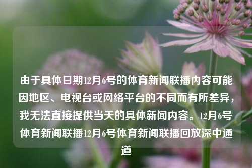 由于具体日期12月6号的体育新闻联播内容可能因地区、电视台或网络平台的不同而有所差异，我无法直接提供当天的具体新闻内容。12月6号体育新闻联播12月6号体育新闻联播回放深中通道-第1张图片-体育新闻