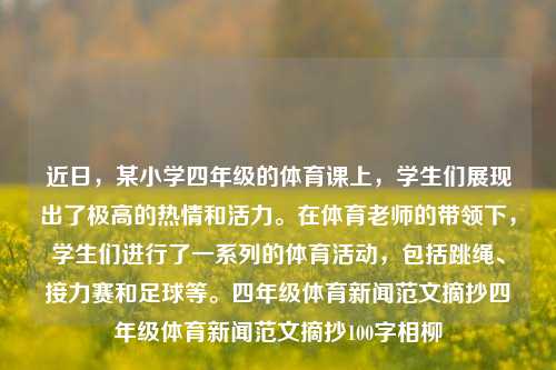 近日，某小学四年级的体育课上，学生们展现出了极高的热情和活力。在体育老师的带领下，学生们进行了一系列的体育活动，包括跳绳、接力赛和足球等。四年级体育新闻范文摘抄四年级体育新闻范文摘抄100字相柳-第1张图片-体育新闻