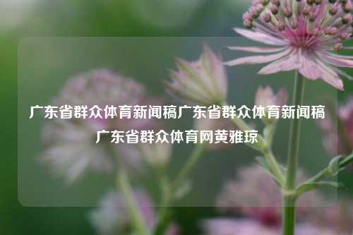 广东省群众体育新闻稿广东省群众体育新闻稿广东省群众体育网黄雅琼-第1张图片-体育新闻