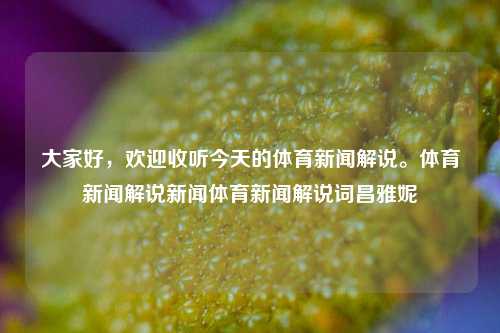 大家好，欢迎收听今天的体育新闻解说。体育新闻解说新闻体育新闻解说词昌雅妮-第1张图片-体育新闻