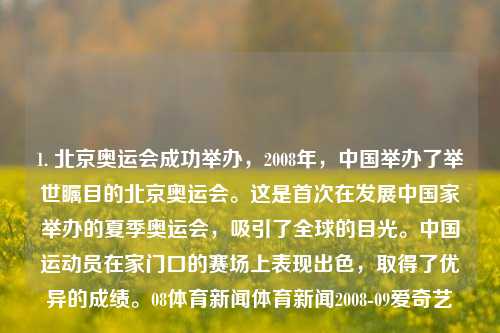 1. 北京奥运会成功举办，2008年，中国举办了举世瞩目的北京奥运会。这是首次在发展中国家举办的夏季奥运会，吸引了全球的目光。中国运动员在家门口的赛场上表现出色，取得了优异的成绩。08体育新闻体育新闻2008-09爱奇艺-第1张图片-体育新闻