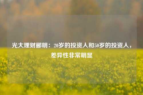 光大理财郦明：20岁的投资人和50岁的投资人，差异性非常明显-第1张图片-体育新闻