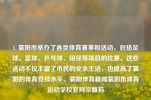 1. 襄阳市举办了各类体育赛事和活动，包括足球、篮球、乒乓球、田径等项目的比赛。这些活动不仅丰富了市民的业余生活，也提高了襄阳的体育竞技水平。襄阳体育新闻襄阳市体育运动学校官网宗馥莉-第1张图片-体育新闻