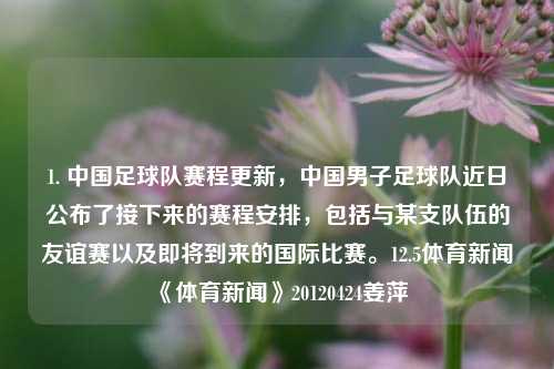 1. 中国足球队赛程更新，中国男子足球队近日公布了接下来的赛程安排，包括与某支队伍的友谊赛以及即将到来的国际比赛。12.5体育新闻《体育新闻》20120424姜萍-第1张图片-体育新闻