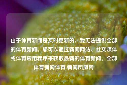 由于体育新闻是实时更新的，我无法提供全部的体育新闻。您可以通过新闻网站、社交媒体或体育应用程序来获取最新的体育新闻。全部体育新闻体育 新闻凤凰网-第1张图片-体育新闻