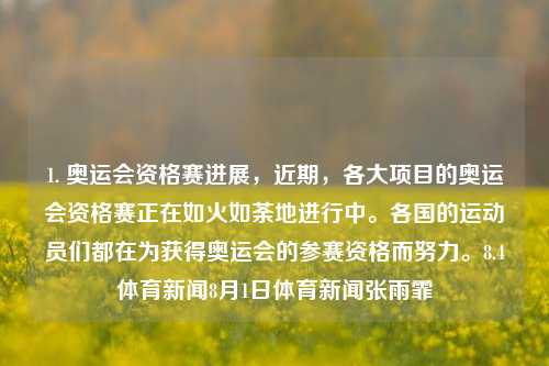 1. 奥运会资格赛进展，近期，各大项目的奥运会资格赛正在如火如荼地进行中。各国的运动员们都在为获得奥运会的参赛资格而努力。8.4体育新闻8月1日体育新闻张雨霏-第1张图片-体育新闻