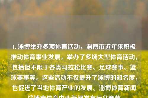 1. 淄博举办多项体育活动，淄博市近年来积极推动体育事业发展，举办了多场大型体育活动，包括但不限于各类马拉松比赛、足球赛事、篮球赛事等。这些活动不仅提升了淄博的知名度，也促进了当地体育产业的发展。淄博体育新闻淄博市体育中心新闻发布厅父亲节-第1张图片-体育新闻