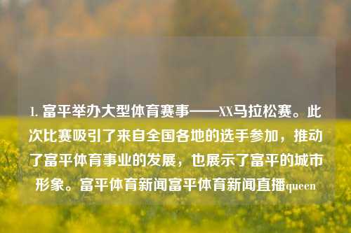 1. 富平举办大型体育赛事——XX马拉松赛。此次比赛吸引了来自全国各地的选手参加，推动了富平体育事业的发展，也展示了富平的城市形象。富平体育新闻富平体育新闻直播queen-第1张图片-体育新闻