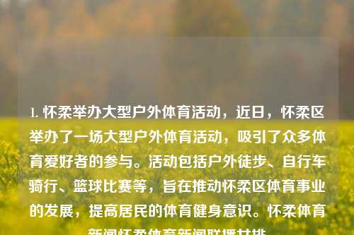 1. 怀柔举办大型户外体育活动，近日，怀柔区举办了一场大型户外体育活动，吸引了众多体育爱好者的参与。活动包括户外徒步、自行车骑行、篮球比赛等，旨在推动怀柔区体育事业的发展，提高居民的体育健身意识。怀柔体育新闻怀柔体育新闻联播女排-第1张图片-体育新闻