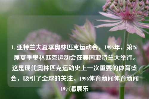 1. 亚特兰大夏季奥林匹克运动会，1996年，第26届夏季奥林匹克运动会在美国亚特兰大举行。这是现代奥林匹克运动史上一次重要的体育盛会，吸引了全球的关注。1996体育新闻体育新闻1994潘展乐-第1张图片-体育新闻