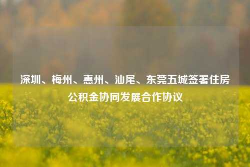 深圳、梅州、惠州、汕尾、东莞五城签署住房公积金协同发展合作协议-第1张图片-体育新闻