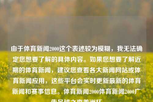 由于体育新闻2000这个表述较为模糊，我无法确定您想要了解的具体内容。如果您想要了解近期的体育新闻，建议您查看各大新闻网站或体育新闻应用，这些平台会实时更新最新的体育新闻和赛事信息。体育新闻2000体育新闻2000广告足球之夜美洲杯-第1张图片-体育新闻