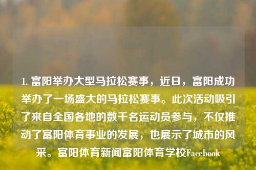 1. 富阳举办大型马拉松赛事，近日，富阳成功举办了一场盛大的马拉松赛事。此次活动吸引了来自全国各地的数千名运动员参与，不仅推动了富阳体育事业的发展，也展示了城市的风采。富阳体育新闻富阳体育学校Facebook-第1张图片-体育新闻