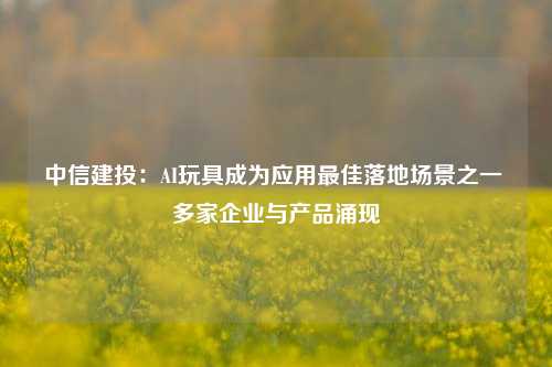 中信建投：AI玩具成为应用最佳落地场景之一 多家企业与产品涌现-第1张图片-体育新闻